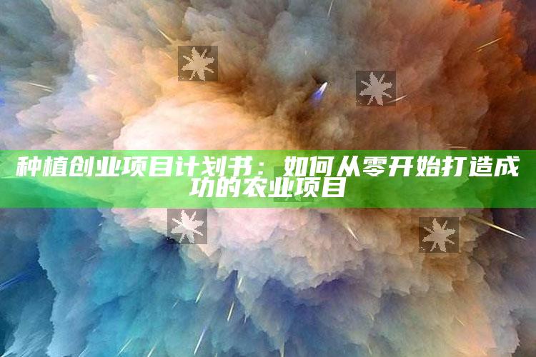 种植创业项目计划书：如何从零开始打造成功的农业项目 ,种植创业计划书怎么写