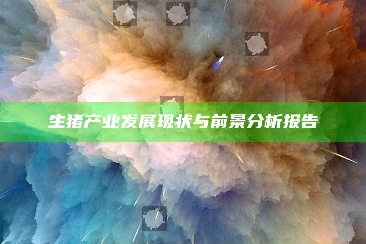 生猪产业发展现状与前景分析报告 ,生猪产业发展现状与前景分析报告怎么写