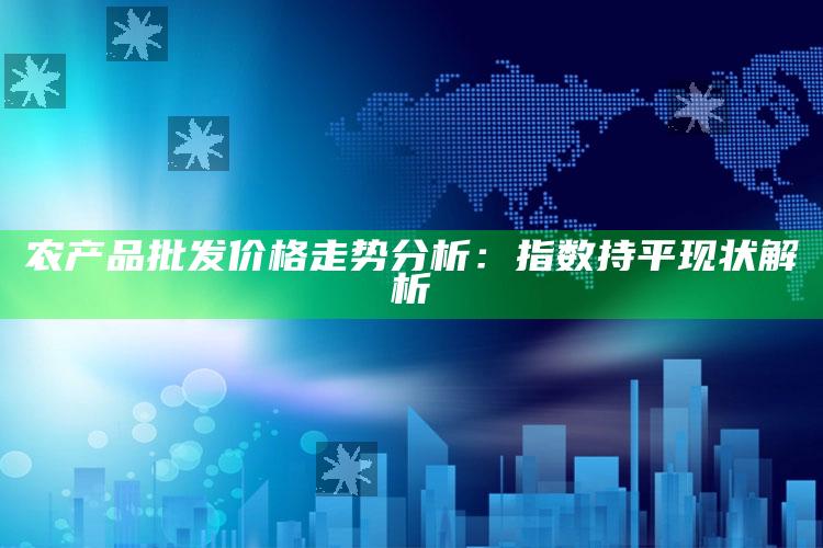 农产品批发价格走势分析：指数持平现状解析 ,（全国农产品批发价格指数）