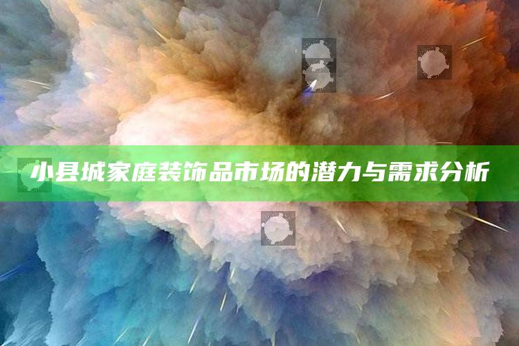 小县城家庭装饰品市场的潜力与需求分析 ,小县城家庭装饰品市场的潜力与需求分析